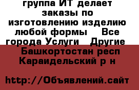 группа ИТ делает заказы по изготовлению изделию любой формы  - Все города Услуги » Другие   . Башкортостан респ.,Караидельский р-н